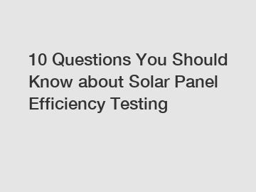 10 Questions You Should Know about Solar Panel Efficiency Testing