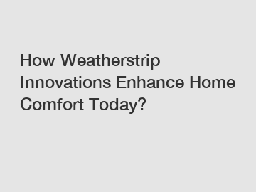 How Weatherstrip Innovations Enhance Home Comfort Today?