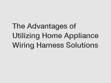 The Advantages of Utilizing Home Appliance Wiring Harness Solutions