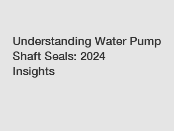 Understanding Water Pump Shaft Seals: 2024 Insights
