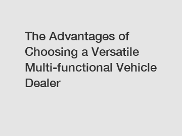 The Advantages of Choosing a Versatile Multi-functional Vehicle Dealer