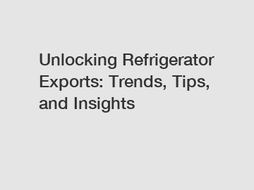 Unlocking Refrigerator Exports: Trends, Tips, and Insights
