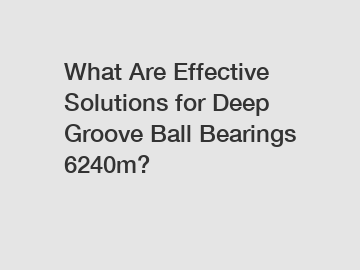 What Are Effective Solutions for Deep Groove Ball Bearings 6240m?