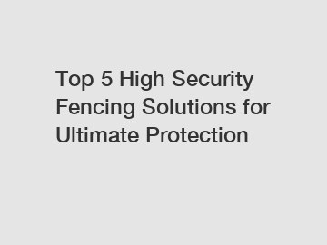 Top 5 High Security Fencing Solutions for Ultimate Protection