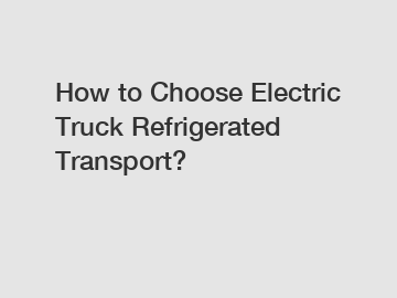 How to Choose Electric Truck Refrigerated Transport?