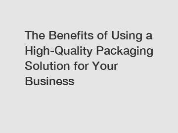 The Benefits of Using a High-Quality Packaging Solution for Your Business