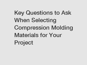 Key Questions to Ask When Selecting Compression Molding Materials for Your Project