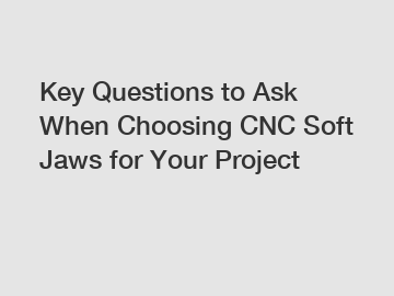 Key Questions to Ask When Choosing CNC Soft Jaws for Your Project