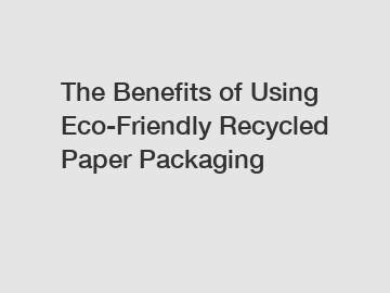 The Benefits of Using Eco-Friendly Recycled Paper Packaging