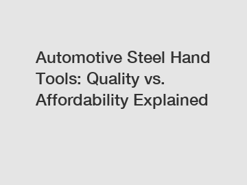 Automotive Steel Hand Tools: Quality vs. Affordability Explained