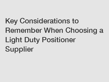 Key Considerations to Remember When Choosing a Light Duty Positioner Supplier
