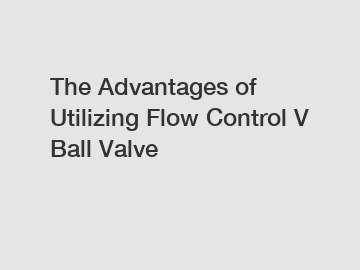 The Advantages of Utilizing Flow Control V Ball Valve