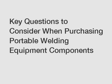 Key Questions to Consider When Purchasing Portable Welding Equipment Components