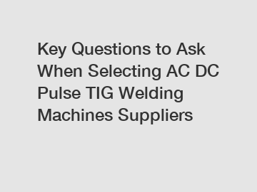 Key Questions to Ask When Selecting AC DC Pulse TIG Welding Machines Suppliers
