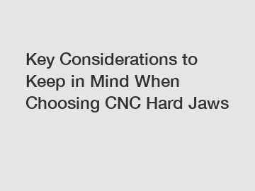 Key Considerations to Keep in Mind When Choosing CNC Hard Jaws