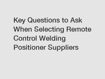 Key Questions to Ask When Selecting Remote Control Welding Positioner Suppliers