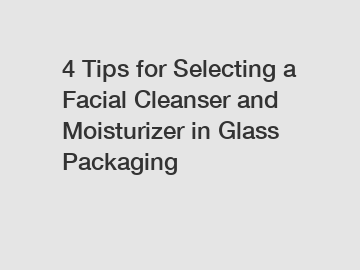 4 Tips for Selecting a Facial Cleanser and Moisturizer in Glass Packaging