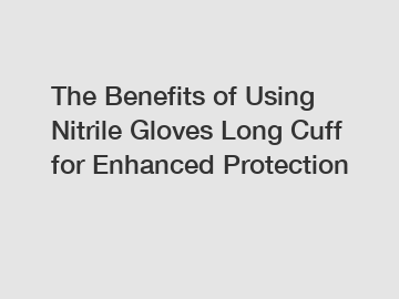 The Benefits of Using Nitrile Gloves Long Cuff for Enhanced Protection