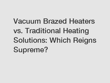 Vacuum Brazed Heaters vs. Traditional Heating Solutions: Which Reigns Supreme?