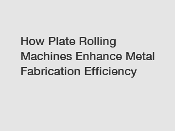 How Plate Rolling Machines Enhance Metal Fabrication Efficiency