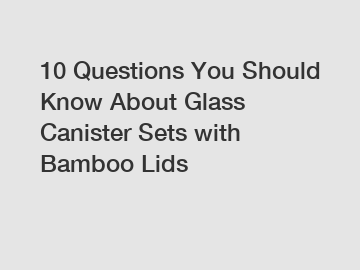 10 Questions You Should Know About Glass Canister Sets with Bamboo Lids
