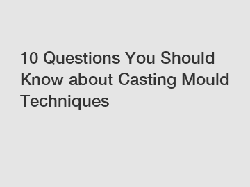 10 Questions You Should Know about Casting Mould Techniques