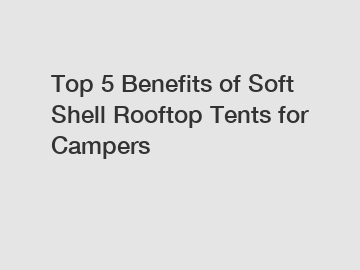Top 5 Benefits of Soft Shell Rooftop Tents for Campers