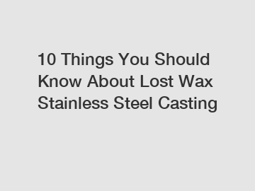 10 Things You Should Know About Lost Wax Stainless Steel Casting
