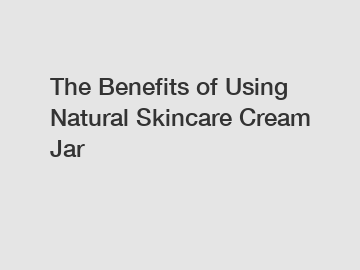 The Benefits of Using Natural Skincare Cream Jar