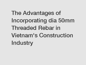 The Advantages of Incorporating dia 50mm Threaded Rebar in Vietnam's Construction Industry