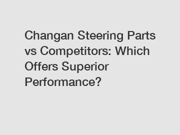 Changan Steering Parts vs Competitors: Which Offers Superior Performance?
