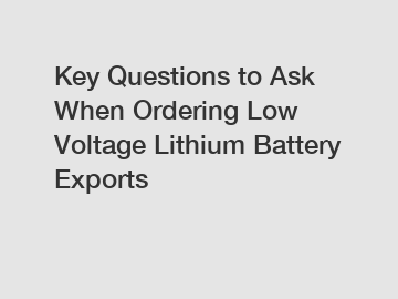 Key Questions to Ask When Ordering Low Voltage Lithium Battery Exports
