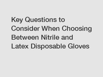 Key Questions to Consider When Choosing Between Nitrile and Latex Disposable Gloves