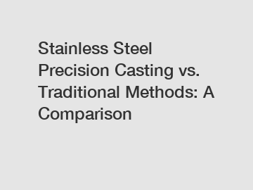 Stainless Steel Precision Casting vs. Traditional Methods: A Comparison