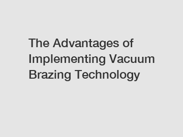 The Advantages of Implementing Vacuum Brazing Technology