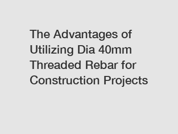 The Advantages of Utilizing Dia 40mm Threaded Rebar for Construction Projects