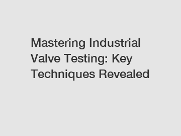 Mastering Industrial Valve Testing: Key Techniques Revealed