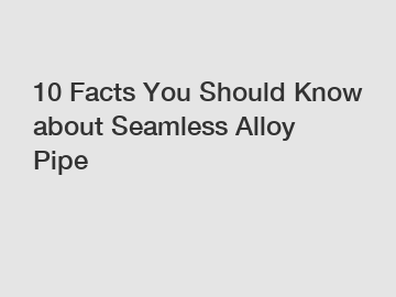 10 Facts You Should Know about Seamless Alloy Pipe