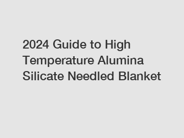 2024 Guide to High Temperature Alumina Silicate Needled Blanket