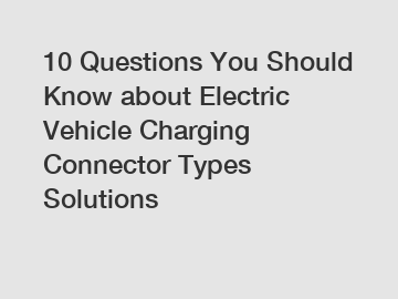 10 Questions You Should Know about Electric Vehicle Charging Connector Types Solutions