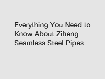 Everything You Need to Know About Ziheng Seamless Steel Pipes