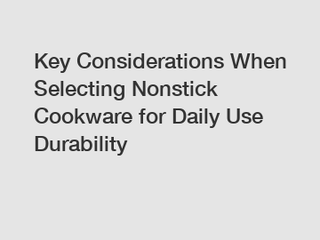 Key Considerations When Selecting Nonstick Cookware for Daily Use Durability