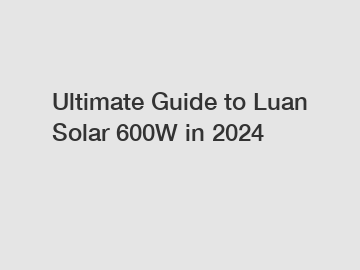 Ultimate Guide to Luan Solar 600W in 2024