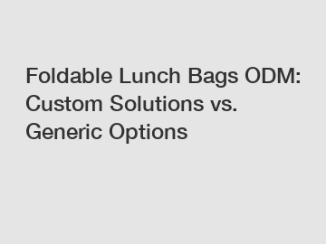 Foldable Lunch Bags ODM: Custom Solutions vs. Generic Options