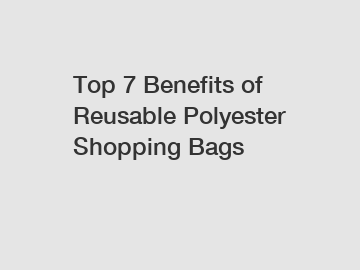 Top 7 Benefits of Reusable Polyester Shopping Bags