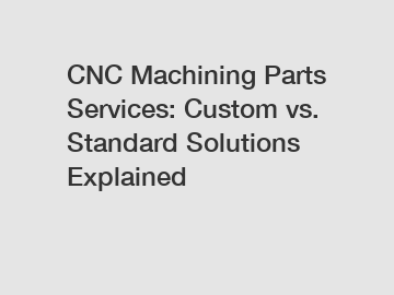 CNC Machining Parts Services: Custom vs. Standard Solutions Explained