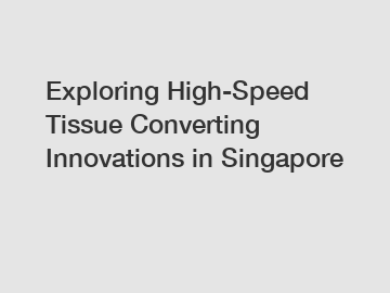 Exploring High-Speed Tissue Converting Innovations in Singapore