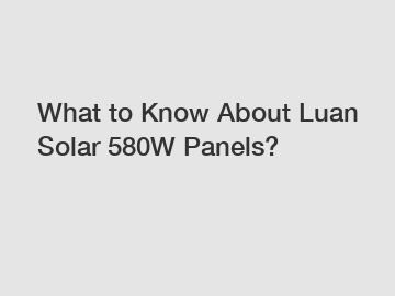 What to Know About Luan Solar 580W Panels?