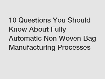 10 Questions You Should Know About Fully Automatic Non Woven Bag Manufacturing Processes