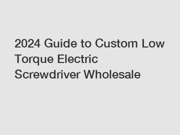 2024 Guide to Custom Low Torque Electric Screwdriver Wholesale